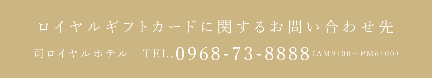ロイヤルギフトカードに関するお問い合わせ先 司ロイヤルホテル TEL.0968-73-8888 (AM9:00~PM6:00)